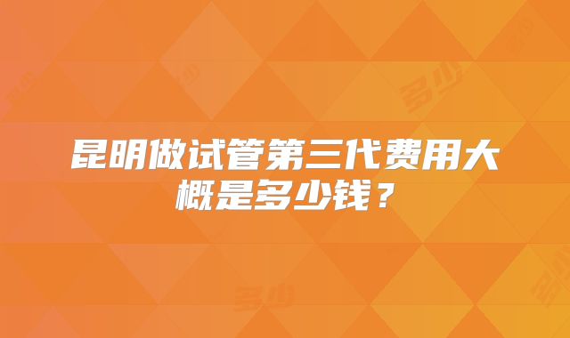 昆明做试管第三代费用大概是多少钱？