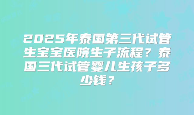2025年泰国第三代试管生宝宝医院生子流程？泰国三代试管婴儿生孩子多少钱？