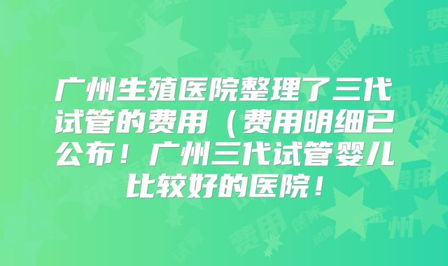 广州生殖医院整理了三代试管的费用（费用明细已公布！广州三代试管婴儿比较好的医院！
