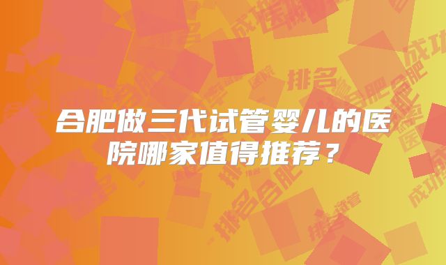合肥做三代试管婴儿的医院哪家值得推荐？