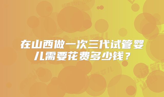在山西做一次三代试管婴儿需要花费多少钱？