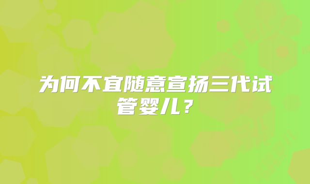 为何不宜随意宣扬三代试管婴儿?