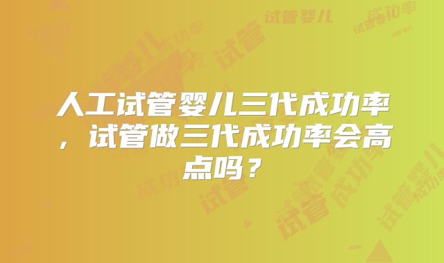 人工试管婴儿三代成功率,试管做三代成功率会高点吗?