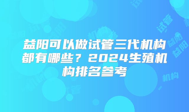 益阳可以做试管三代机构都有哪些？2024生殖机构排名参考