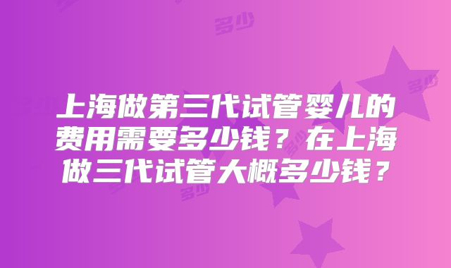 上海做第三代试管婴儿的费用需要多少钱?在上海做三代试管大概多少钱?