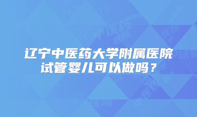 辽宁中医药大学附属医院试管婴儿可以做吗？