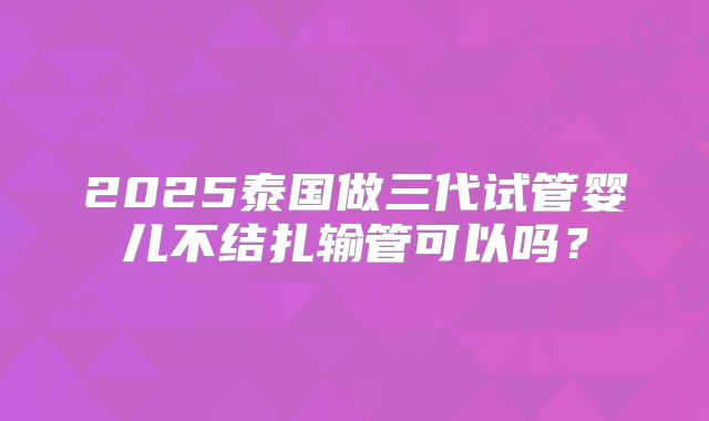 2025泰国做三代试管婴儿不结扎输管可以吗？
