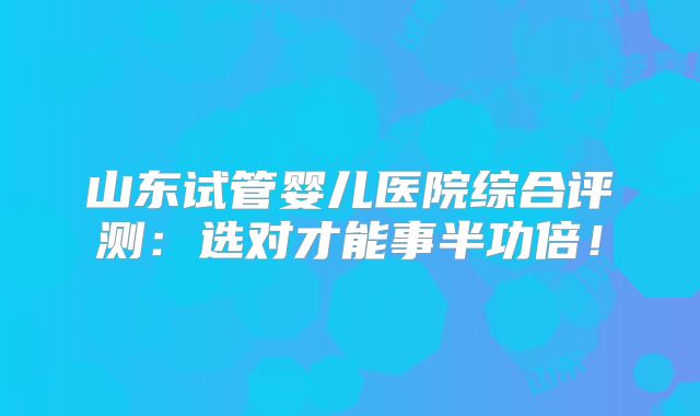 山东试管婴儿医院综合评测:选对才能事半功倍!