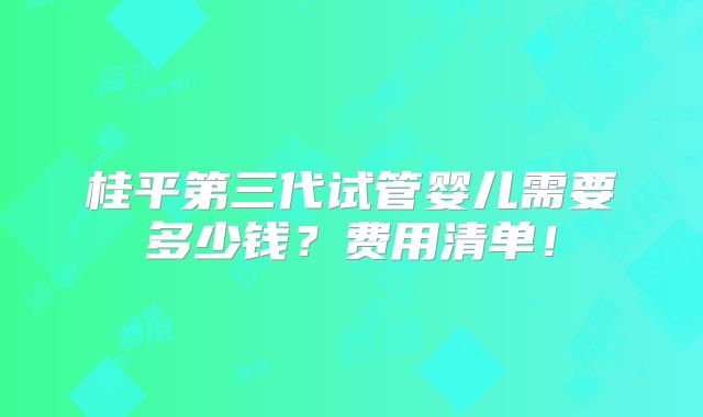 桂平第三代试管婴儿需要多少钱?费用清单!