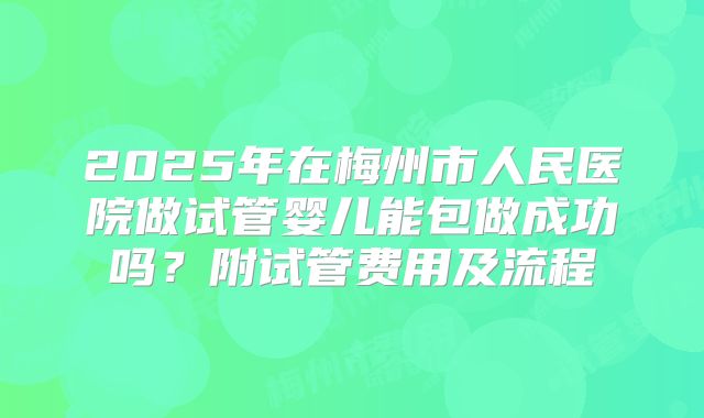 2025年在梅州市人民医院做试管婴儿能包做成功吗？附试管费用及流程