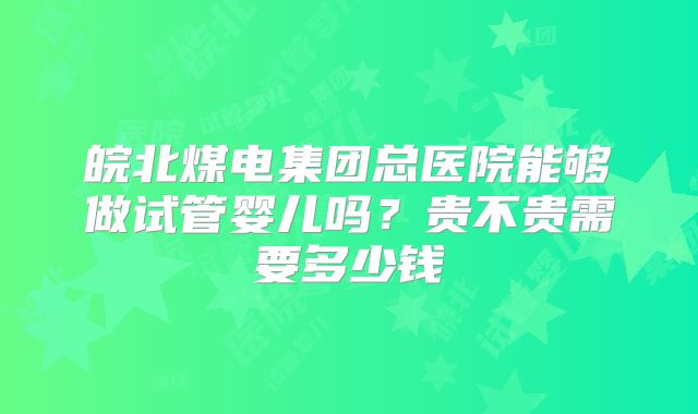 皖北煤电集团总医院能够做试管婴儿吗?贵不贵需要多少钱