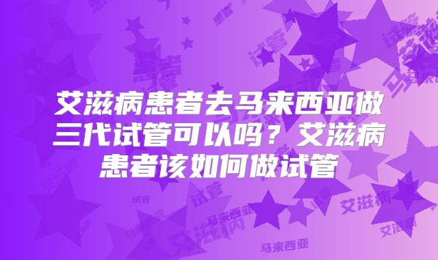 艾滋病患者去马来西亚做三代试管可以吗?艾滋病患者该如何做试管