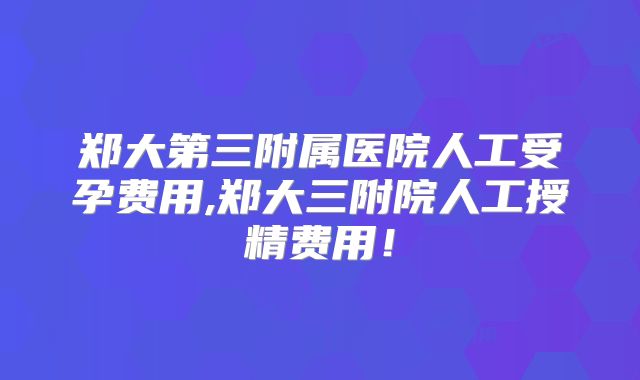 郑大第三附属医院人工受孕费用,郑大三附院人工授精费用!