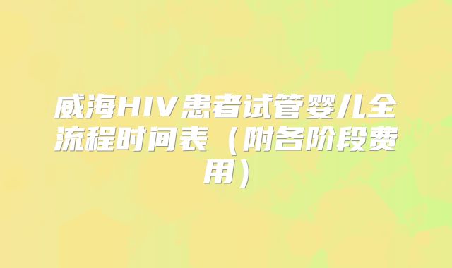 威海HIV患者试管婴儿全流程时间表(附各阶段费用)