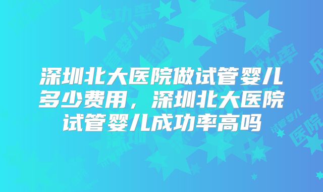 深圳北大医院做试管婴儿多少费用,深圳北大医院试管婴儿成功率高吗