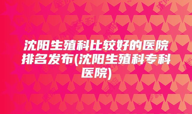 沈阳生殖科比较好的医院排名发布(沈阳生殖科专科医院)