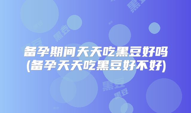 备孕期间天天吃黑豆好吗(备孕天天吃黑豆好不好)