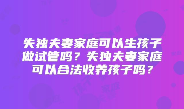 失独夫妻家庭可以生孩子做试管吗?失独夫妻家庭可以合法收养孩子吗?