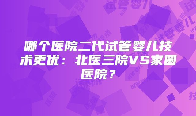 哪个医院二代试管婴儿技术更优:北医三院VS家圆医院?