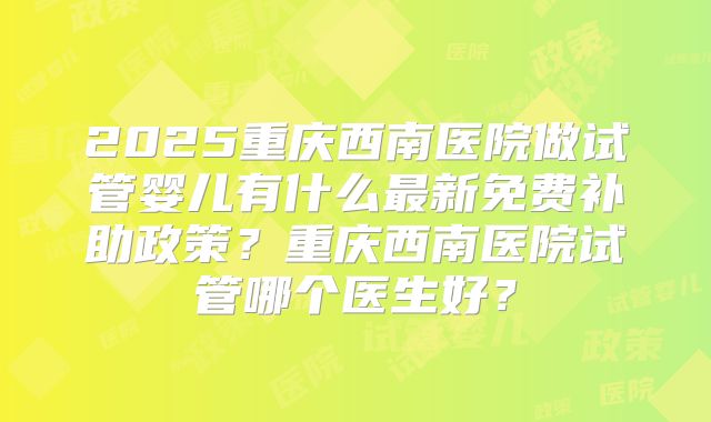 2025重庆西南医院做试管婴儿有什么最新免费补助政策？重庆西南医院试管哪个医生好？