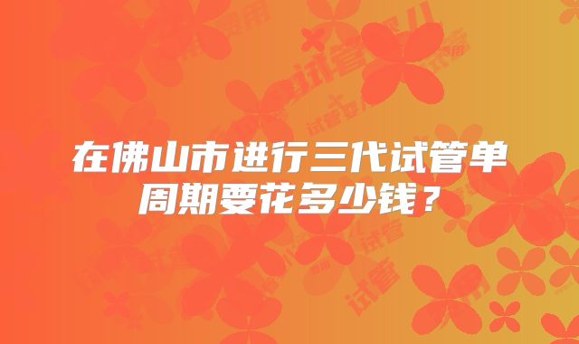 在佛山市进行三代试管单周期要花多少钱?
