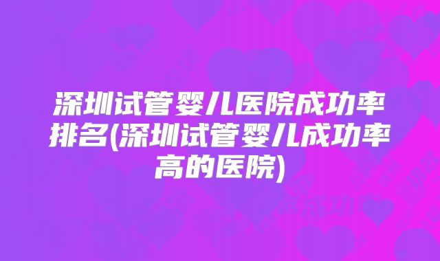 深圳试管婴儿医院成功率排名(深圳试管婴儿成功率高的医院)