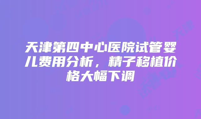 天津第四中心医院试管婴儿费用分析,精子移植价格大幅下调