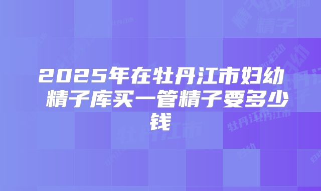 2025年在牡丹江市妇幼 精子库买一管精子要多少钱