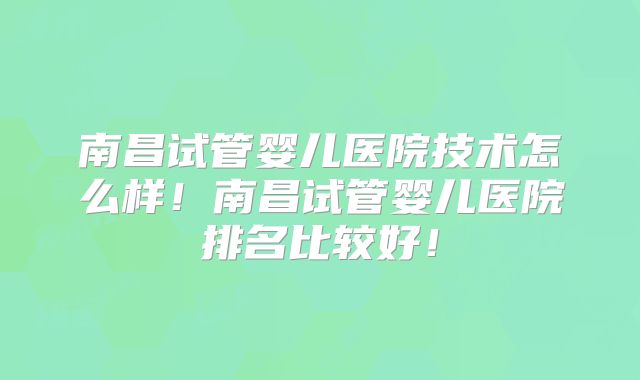 南昌试管婴儿医院技术怎么样！南昌试管婴儿医院排名比较好！