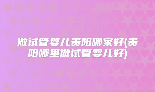 做试管婴儿贵阳哪家好(贵阳哪里做试管婴儿好)