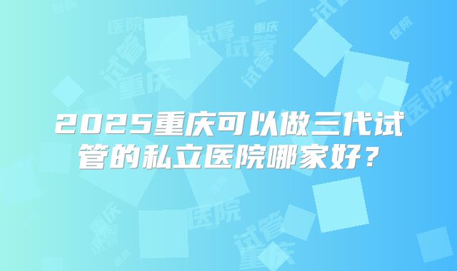 2025重庆可以做三代试管的私立医院哪家好?