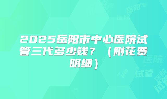2025岳阳市中心医院试管三代多少钱?(附花费明细)