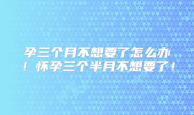 孕三个月不想要了怎么办!怀孕三个半月不想要了!