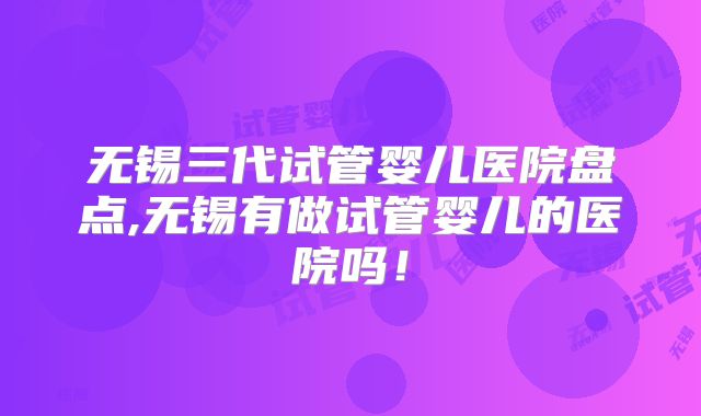 无锡三代试管婴儿医院盘点,无锡有做试管婴儿的医院吗!