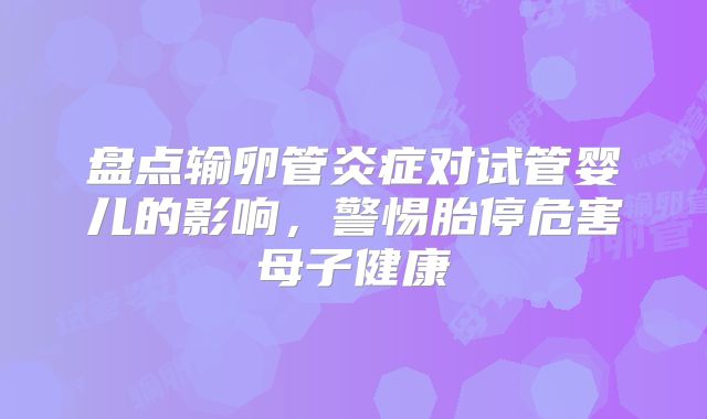 盘点输卵管炎症对试管婴儿的影响,警惕胎停危害母子健康
