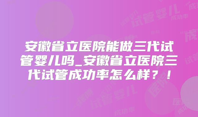 安徽省立医院能做三代试管婴儿吗_安徽省立医院三代试管成功率怎么样?!