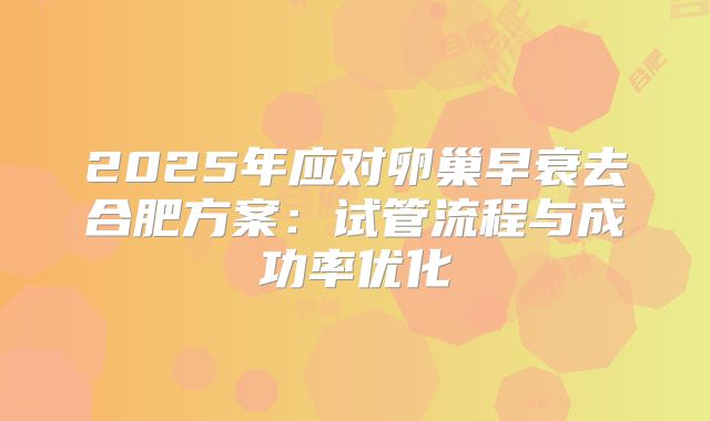 2025年应对卵巢早衰去合肥方案:试管流程与成功率优化