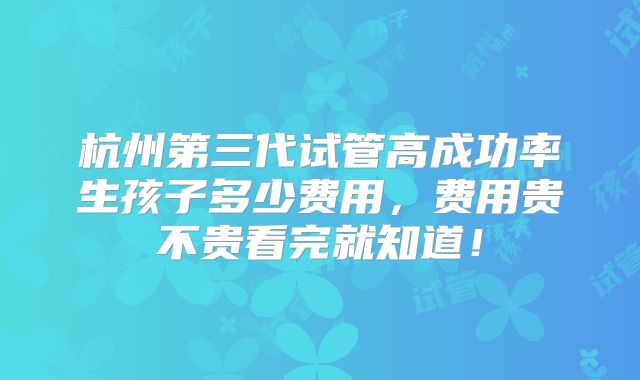 杭州第三代试管高成功率生孩子多少费用,费用贵不贵看完就知道!