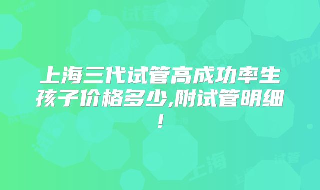 上海三代试管高成功率生孩子价格多少,附试管明细!
