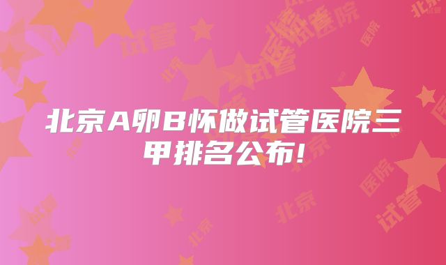 北京A卵B怀做试管医院三甲排名公布!