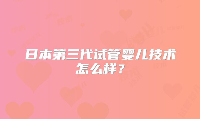 日本第三代试管婴儿技术怎么样?