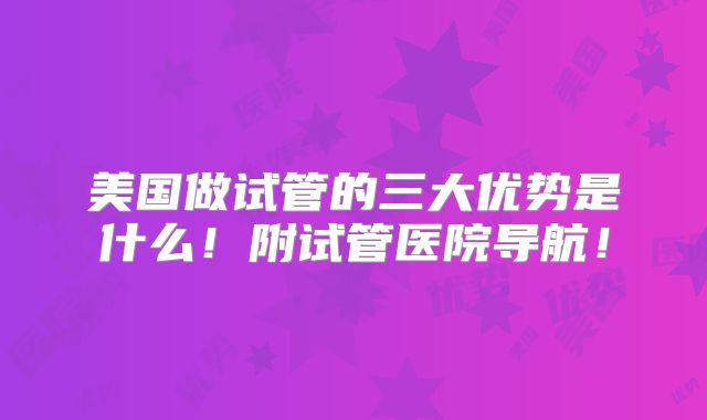 美国做试管的三大优势是什么！附试管医院导航！