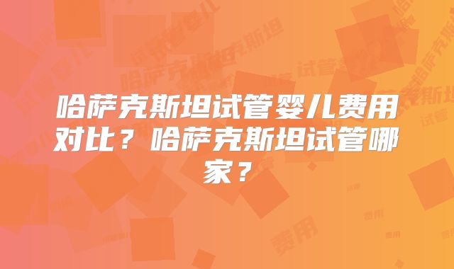 哈萨克斯坦试管婴儿费用对比？哈萨克斯坦试管哪家？