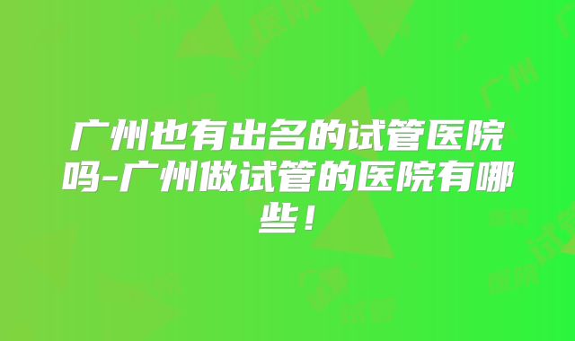 广州也有出名的试管医院吗-广州做试管的医院有哪些!