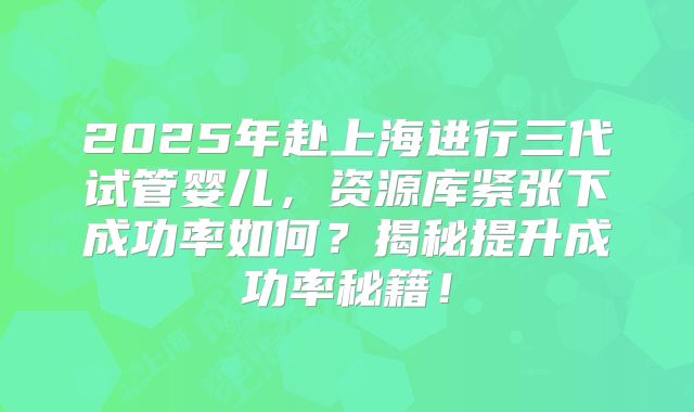 2025年赴上海进行三代试管婴儿，资源库紧张下成功率如何？揭秘提升成功率秘籍！