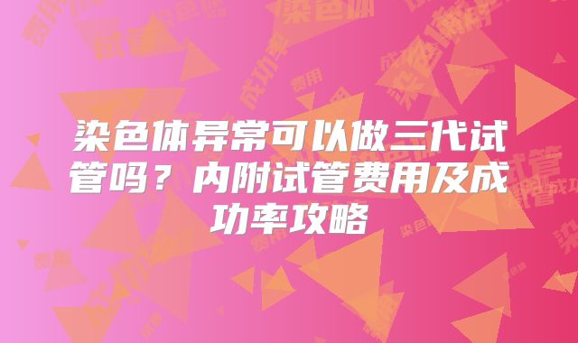 染色体异常可以做三代试管吗？内附试管费用及成功率攻略