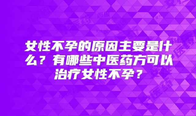 女性不孕的原因主要是什么?有哪些中医药方可以治疗女性不孕?