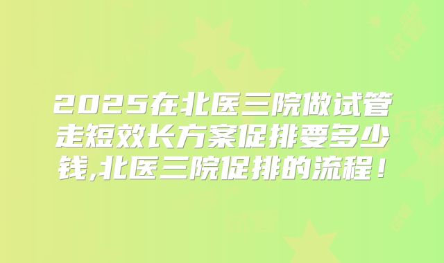 2025在北医三院做试管走短效长方案促排要多少钱,北医三院促排的流程！
