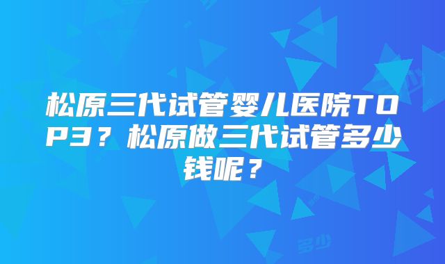 松原三代试管婴儿医院TOP3？松原做三代试管多少钱呢？