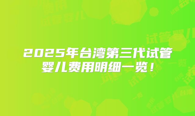 2025年台湾第三代试管婴儿费用明细一览!